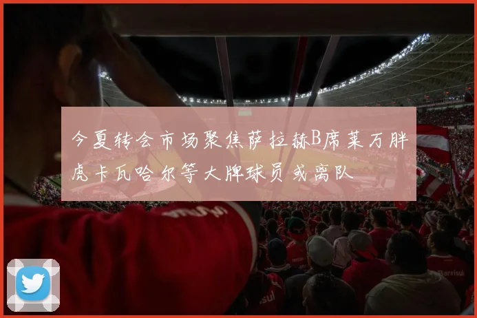 今夏转会市场聚焦萨拉赫B席莱万胖虎卡瓦哈尔等大牌球员或离队