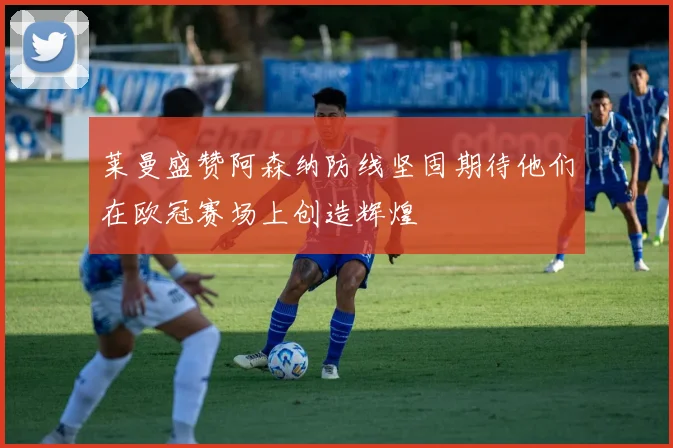 莱曼盛赞阿森纳防线坚固期待他们在欧冠赛场上创造辉煌