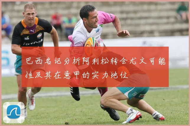 巴西名记分析阿利松转会尤文可能性及其在意甲的实力地位