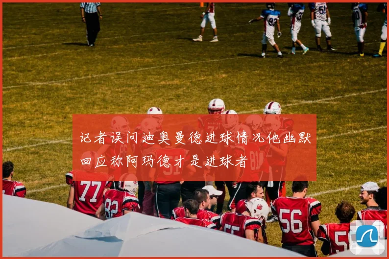 记者误问迪奥曼德进球情况他幽默回应称阿玛德才是进球者