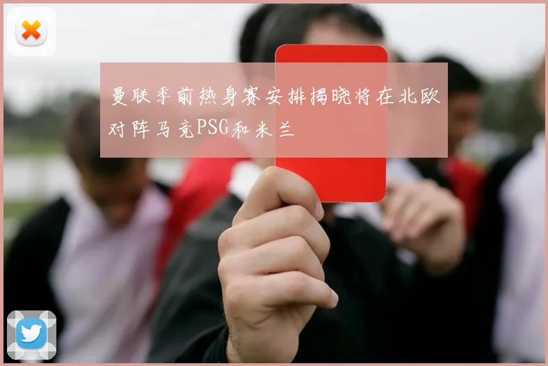 曼联季前热身赛安排揭晓将在北欧对阵马竞PSG和米兰