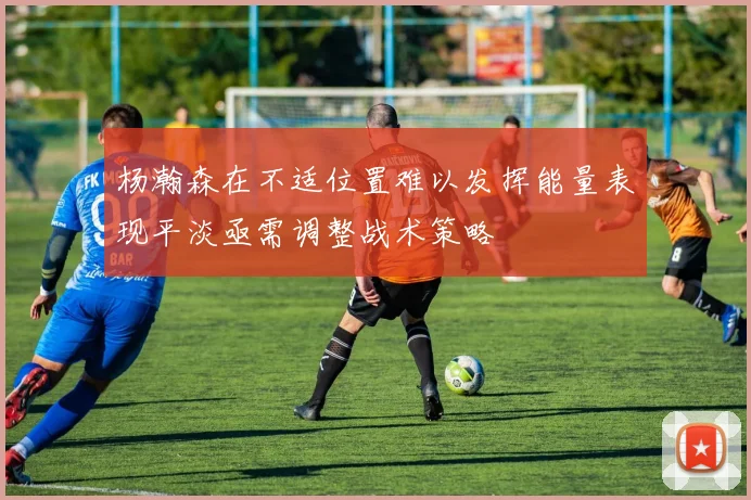 杨瀚森在不适位置难以发挥能量表现平淡亟需调整战术策略
