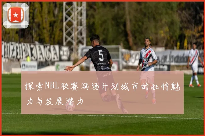 探索NBL联赛满场计划城市的独特魅力与发展潜力