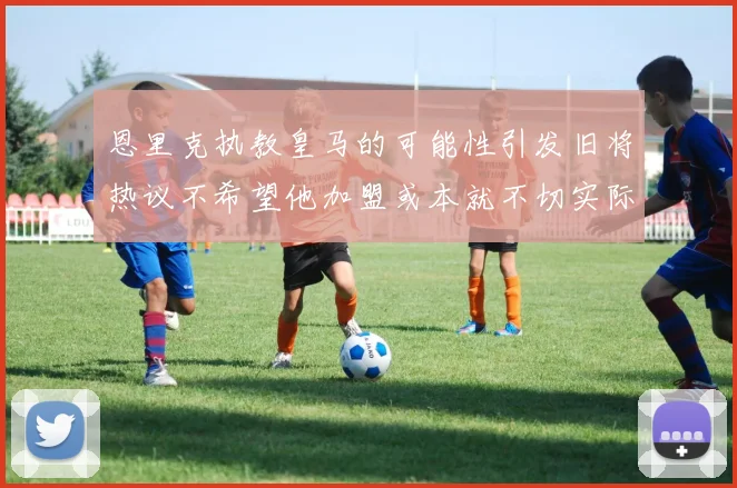 恩里克执教皇马的可能性引发旧将热议不希望他加盟或本就不切实际