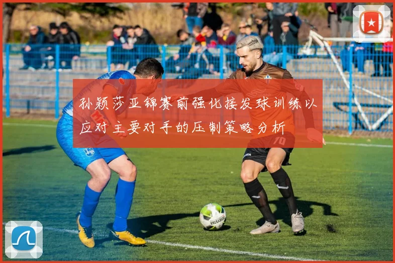 孙颖莎亚锦赛前强化接发球训练以应对主要对手的压制策略分析