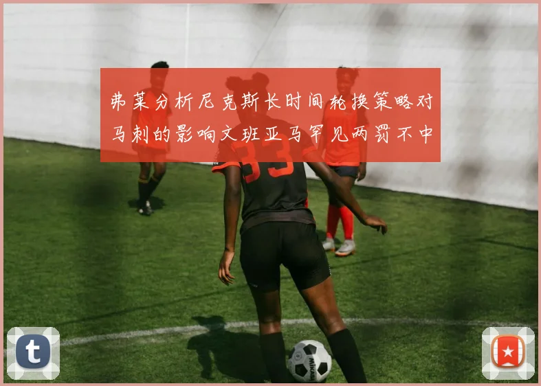 弗莱分析尼克斯长时间轮换策略对马刺的影响文班亚马罕见两罚不中引发关注