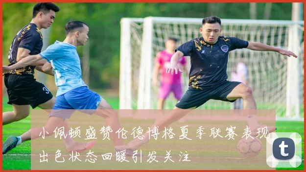 小佩顿盛赞伦德博格夏季联赛表现出色状态回暖引发关注