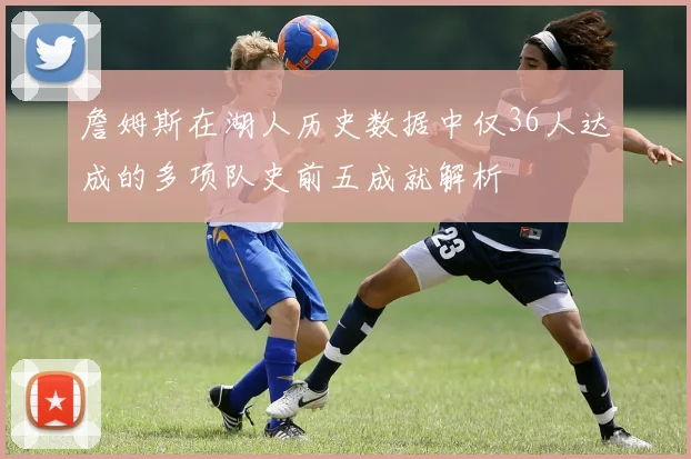 詹姆斯在湖人历史数据中仅36人达成的多项队史前五成就解析