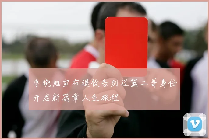 李晓旭宣布退役告别辽篮二哥身份开启新篇章人生旅程