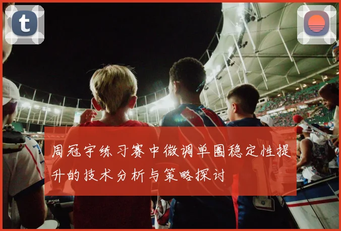 周冠宇练习赛中微调单圈稳定性提升的技术分析与策略探讨