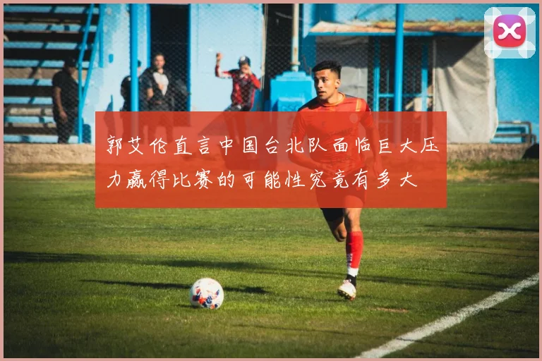 郭艾伦直言中国台北队面临巨大压力赢得比赛的可能性究竟有多大