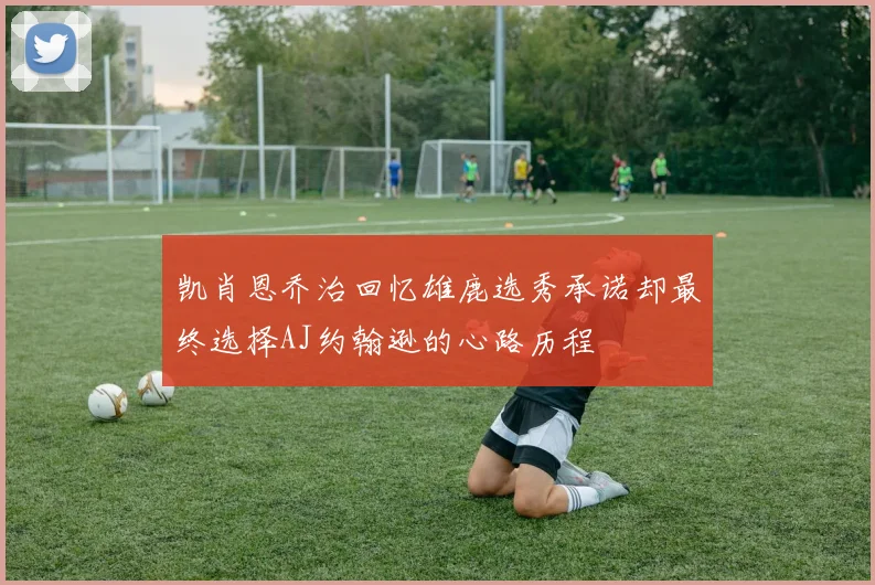 凯肖恩乔治回忆雄鹿选秀承诺却最终选择AJ约翰逊的心路历程