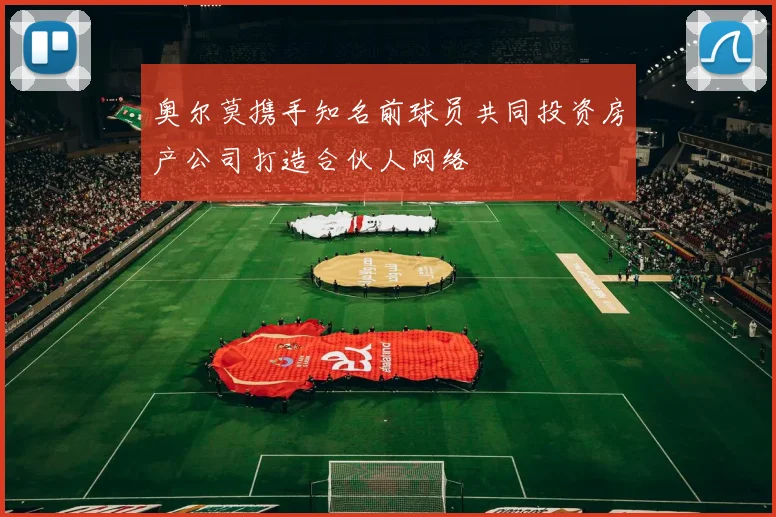 奥尔莫携手知名前球员共同投资房产公司打造合伙人网络