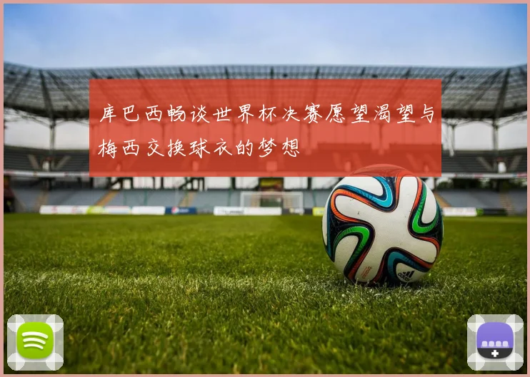 库巴西畅谈世界杯决赛愿望渴望与梅西交换球衣的梦想