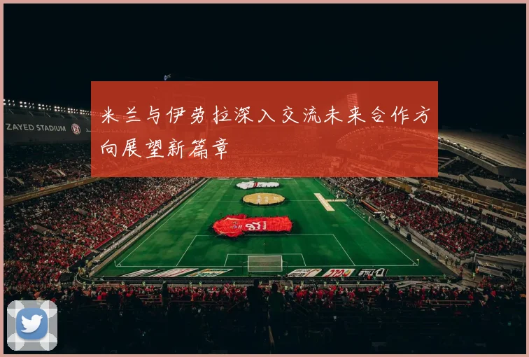 米兰与伊劳拉深入交流未来合作方向展望新篇章