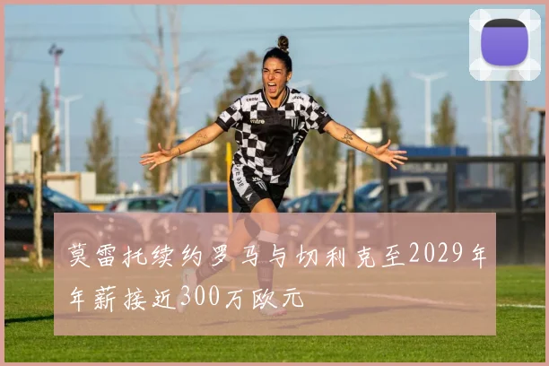 莫雷托续约罗马与切利克至2029年年薪接近300万欧元