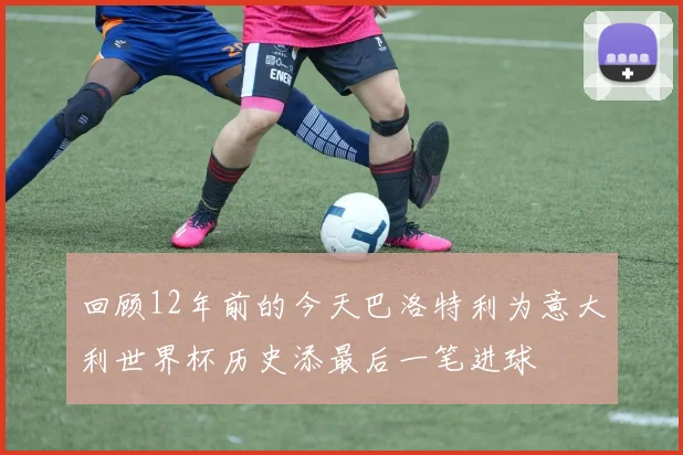 回顾12年前的今天巴洛特利为意大利世界杯历史添最后一笔进球