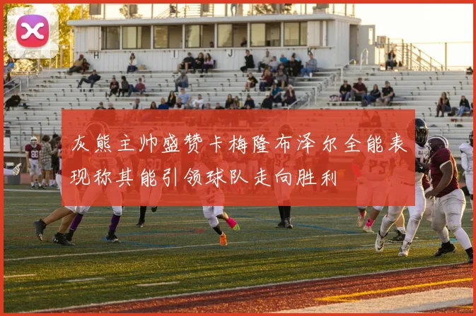 灰熊主帅盛赞卡梅隆布泽尔全能表现称其能引领球队走向胜利