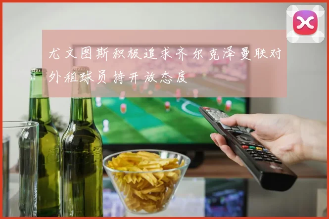 尤文图斯积极追求齐尔克泽曼联对外租球员持开放态度