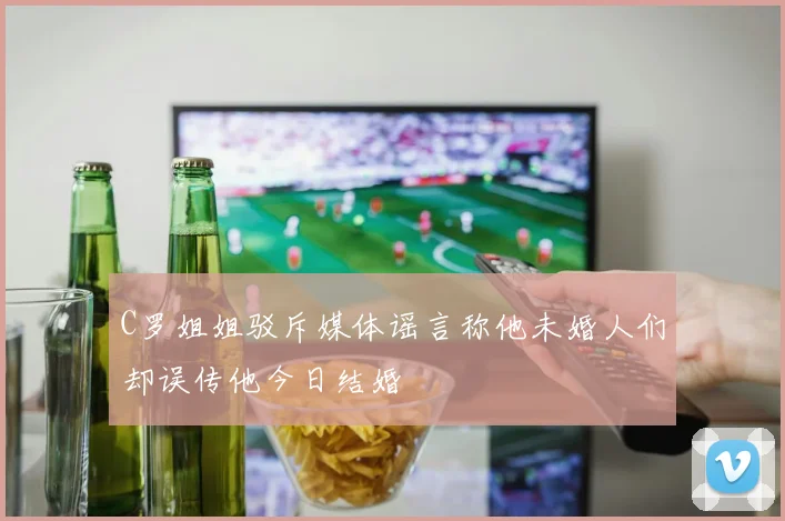 C罗姐姐驳斥媒体谣言称他未婚人们却误传他今日结婚