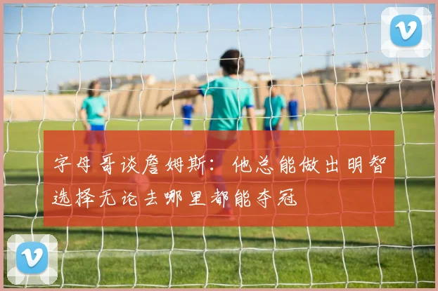 字母哥谈詹姆斯：他总能做出明智选择无论去哪里都能夺冠