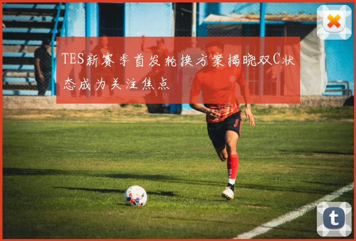 TES新赛季首发轮换方案揭晓双C状态成为关注焦点