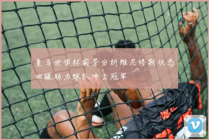 皇马世俱杯前景分析维尼修斯状态回暖助力球队冲击冠军